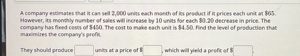 A company estimates that it can sell 2,000 units each month of its product if it prices each unit at $65.
However, its monthly number of sales will increase by 10 units for each $0.20 decrease in price. The
company has fixed costs of $450. The cost to make each unit is $4.50. Find the level of production that
maximizes the company's profit.
They should produce
units at a price of $
which will yield a profit of $