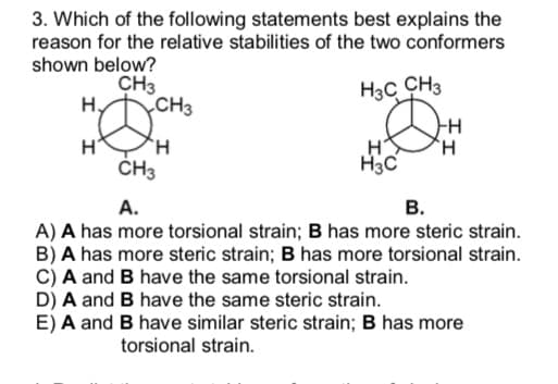 3. Which of the following statements best explains the
reason for the relative stabilities of the two conformers
shown below?
CH3
H3C CH3
H₂
CH3
H H
H
H
H3C
CH3
A.
B.
A) A has more torsional strain; B has more steric strain.
B) A has more steric strain; B has more torsional strain.
C) A and B have the same torsional strain.
D) A and B have the same steric strain.
E) A and B have similar steric strain; B has more
torsional strain.