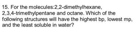 15. For the molecules:2,2-dimethylhexane,
and octane. Which of the
2,3,4-trimethylpentane
following structures will have the highest bp, lowest mp,
and the least soluble in water?