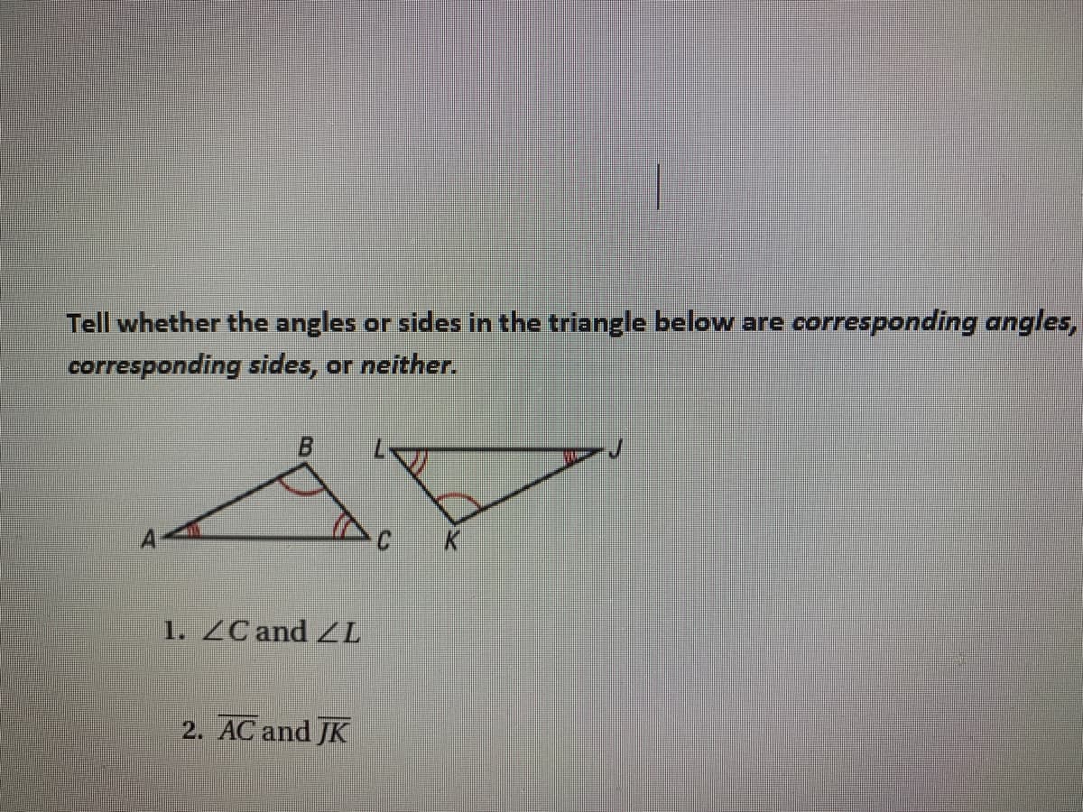 CK
Tell whether the angles or sides in the triangle below are corresponding angles,
corresponding sides, or neither.
B.
1. ZC and ZL
2. AC and JK
