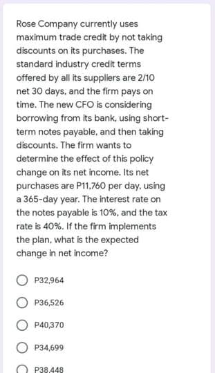 Rose Company currently uses
maximum trade credit by not taking
discounts on its purchases. The
standard industry credit terms
offered by all its suppliers are 2/10
net 30 days, and the firm pays on
time. The new CFO is considering
borrowing from its bank, using short-
term notes payable, and then taking
discounts. The firm wants to
determine the effect of this policy
change on its net income. Its net
purchases are P11,760 per day, using
a 365-day year. The interest rate on
the notes payable is 10%, and the tax
rate is 40%. If the firm implements
the plan, what is the expected
change in net income?
P32,964
P36,526
P40,370
P34,699
P38.448
