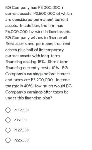 BG Company has P8,000,000 in
current assets, P3,500,000 of which
are considered permanent current
assets. In addition, the firm has
P6,000,000 invested in fixed assets.
BG Company wishes to finance all
fixed assets and permanent current
assets plus half of its temporary
current assets with long-term
financing costing 15%. Short-term
financing currently costs 10%. BG
Company's earnings before interest
and taxes are P2,200,000. Income
tax rate is 40%.How much would BG
Company's earnings after taxes be
under this financing plan?
P112,500
O P85,000
P127,500
O P225,000
