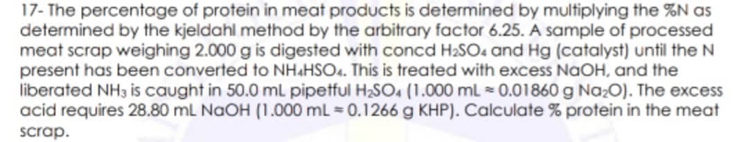 17- The percentage of protein in meat products is determined by multiplying the %N as
determined by the kjeldahl method by the arbitrary factor 6.25. A sample of processed
meat scrap weighing 2.000 g is digested with concd H2SO4 and Hg (catalyst) until the N
present has been converted to NH&HSO.. This is treated with excess NaOH, and the
liberated NH3 is caught in 50.0 mL pipetful H2SO, (1.000 ml 0.01860g NazO). The excess
acid requires 28.80 mL NaOH (1.000 mL = 0.1266 g KHP). Calculate % protein in the meat
scrap.
