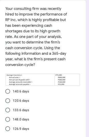 Your consulting firm was recently
hired to improve the performance of
RP Inc, which is highly profitable but
has been experiencing cash
shortages due to its high growth
rate. As one part of your analysis.
you want to determine the firm's
cash conversion cycle. Using the
following information and a 365-day
year, what is the firm's present cash
conversion cycle?
Average inventory
Annual sales
Annual cost of goods seld
Average accounts receivable
Average accunts payable
P5.000
P00.000
PH0,000
P0,000
F5000
140.6 days
120.6 days
133.6 days
148.0 days
O 126.9 days

