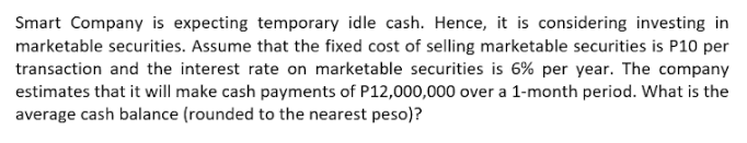 Smart Company is expecting temporary idle cash. Hence, it is considering investing in
marketable securities. Assume that the fixed cost of selling marketable securities is P10 per
transaction and the interest rate on marketable securities is 6% per year. The company
estimates that it will make cash payments of P12,000,000 over a 1-month period. What is the
average cash balance (rounded to the nearest peso)?
