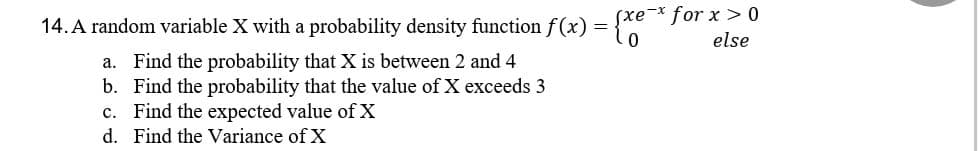 14. A random variable X with a probability density function f(x) =
Sxe-x for x > 0
(
else
a. Find the probability that X is between 2 and 4
b.
Find the probability that the value of X exceeds 3
c. Find the expected value of X
d. Find the Variance of X