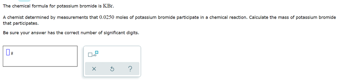 The chemical formula for potassium bromide is KBr.
A chemist determined by measurements that 0.0250 moles of potassium bromide participate in a chemical reaction. Calculate the mass of potassium bromide
that participates.
Be sure your answer has the correct number of significant digits.
?
