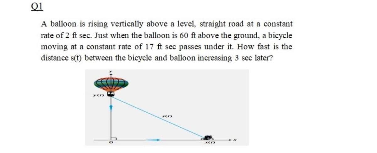 Q1
A balloon is rising vertically above a level, straight road at a constant
rate of 2 ft sec. Just when the balloon is 60 ft above the ground, a bicycle
moving at a constant rate of 17 ft sec passes under it. How fast is the
distance s(t) between the bicycle and balloon increasing 3 sec later?
