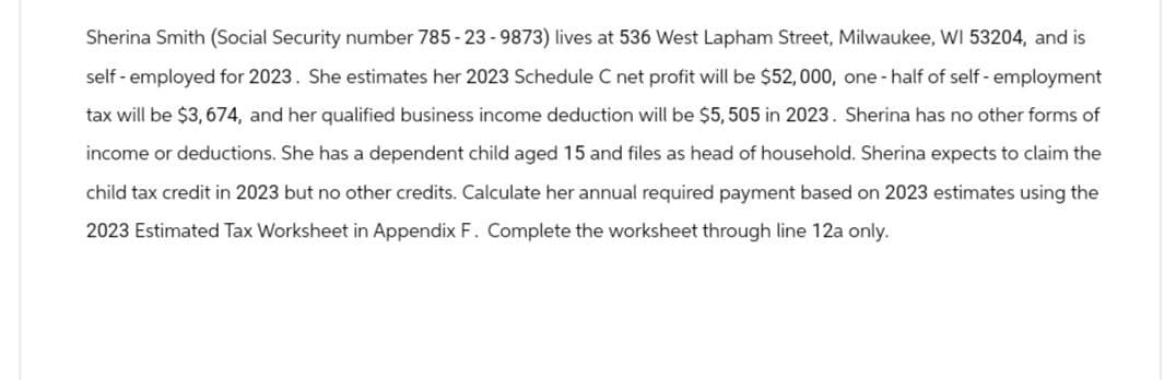 Sherina Smith (Social Security number 785-23-9873) lives at 536 West Lapham Street, Milwaukee, WI 53204, and is
self-employed for 2023. She estimates her 2023 Schedule C net profit will be $52,000, one-half of self-employment
tax will be $3,674, and her qualified business income deduction will be $5, 505 in 2023. Sherina has no other forms of
income or deductions. She has a dependent child aged 15 and files as head of household. Sherina expects to claim the
child tax credit in 2023 but no other credits. Calculate her annual required payment based on 2023 estimates using the
2023 Estimated Tax Worksheet in Appendix F. Complete the worksheet through line 12a only.