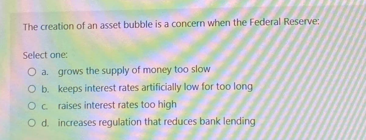The creation of an asset bubble is a concern when the Federal Reserve:
Select one:
O a. grows the supply of money too slow
O b. keeps interest rates artificially low for too long
O c. raises interest rates too high
O d. increases regulation that reduces bank lending
