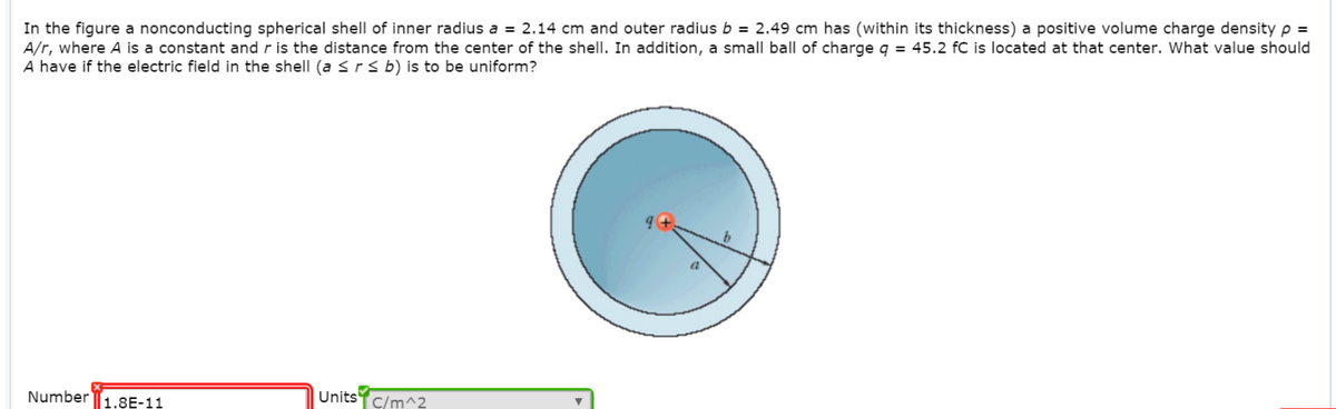 In the figure a nonconducting spherical shell of inner radius a = 2.14 cm and outer radius b = 2.49 cm has (within its thickness) a positive volume charge density p =
A/r, where A is a constant and r is the distance from the center of the shell. In addition, a small ball of charge q = 45.2 fC is located at that center. What value should
A have if the electric field in the shell (a ≤ r ≤ b) is to be uniform?
Number
1.8E-11
Units
C/m^2
9