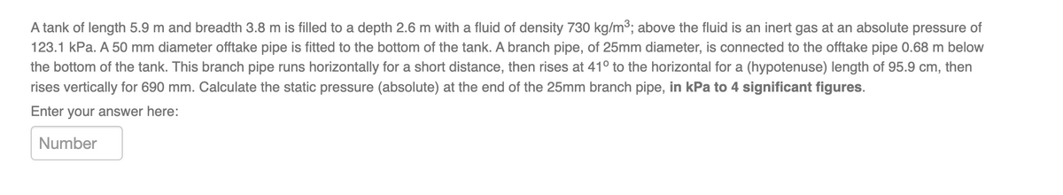 A tank of length 5.9 m and breadth 3.8 m is filled to a depth 2.6 m with a fluid of density 730 kg/m³; above the fluid is an inert gas at an absolute pressure of
123.1 kPa. A 50 mm diameter offtake pipe is fitted to the bottom of the tank. A branch pipe, of 25mm diameter, is connected to the offtake pipe 0.68 m below
the bottom of the tank. This branch pipe runs horizontally for a short distance, then rises at 41° to the horizontal for a (hypotenuse) length of 95.9 cm, then
rises vertically for 690 mm. Calculate the static pressure (absolute) at the end of the 25mm branch pipe, in kPa to 4 significant figures.
Enter your answer here:
Number