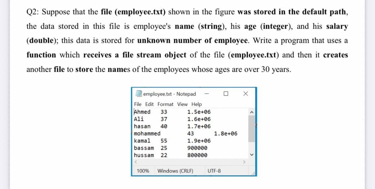 Q2: Suppose that the file (employee.txt) shown in the figure was stored in the default path,
the data stored in this file is employee's name (string), his age (integer), and his salary
(double); this data is stored for unknown number of employee. Write a program that uses a
function which receives a file stream object of the file (employee.txt) and then it creates
another file to store the names of the employees whose ages are over 30 years.
employee.txt - Notepad
File Edit Format View Help
Ahmed
33
1.5e+06
Ali
37
1.6e+06
hasan
40
1.7e+06
mohammed
43
1.8e+06
kamal
55
1.9e+06
bassam
25
900000
hussam
22
800000
100%
Windows (CRLF)
UTF-8
