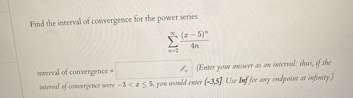 Find the interval of convergence for the power series
(æ – 5)"
4n
n=2
interval of
convergence =
(Enter your answer as an interval: thus, if the
%3D
interval
of convergence were -3 < x < 5, you would enter (-3,5]. Use Inf for any endpoint at infinity.)
