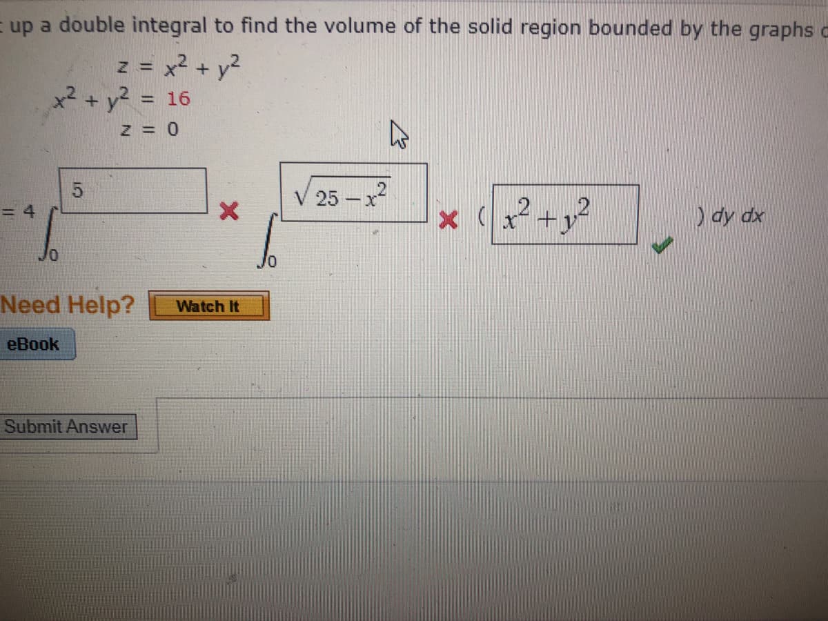 = up a double integral to find the volume of the solid region bounded by the graphs c
z = x2 + y2
x2 + y2 = 16
5
V 25 –x
= 4
) dy dx
Need Help?
Watch It
еВook
Submit Answer
