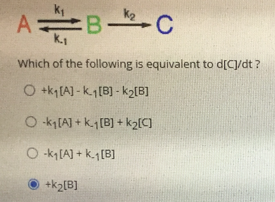 K2
B
K.1
- C
A
Which of the following is equivalent to d[C]/dt ?
O +k [A] - k.1[B] - k2[B]
O k[A] + k.1 [B] + k2[C]
O-k[A] + k.1[B]
O +k2[B]
