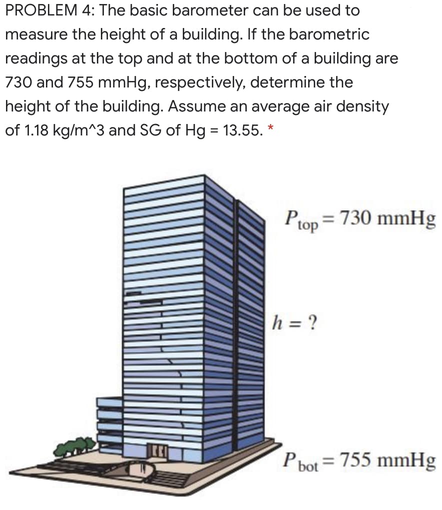 PROBLEM 4: The basic barometer can be used to
measure the height of a building. If the barometric
readings at the top and at the bottom of a building are
730 and 755 mmHg, respectively, determine the
height of the building. Assume an average air density
of 1.18 kg/m^3 and SG of Hg = 13.55. *
Ptop = 730 mmHg
h = ?
P bot = 755 mmHg
