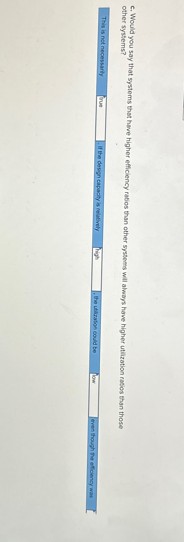 c. Would you say that systems that have higher efficiency ratios than other systems will always have higher utilization ratios than those
other systems?
This is not necessarily
true
If the design capacity is relatively
high
the utilization could be
low
even though the efficiency was