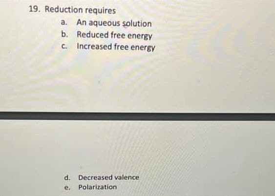19. Reduction requires
a. An aqueous solution
b. Reduced free energy
C.
Increased free energy
d. Decreased valence
e.
Polarization
