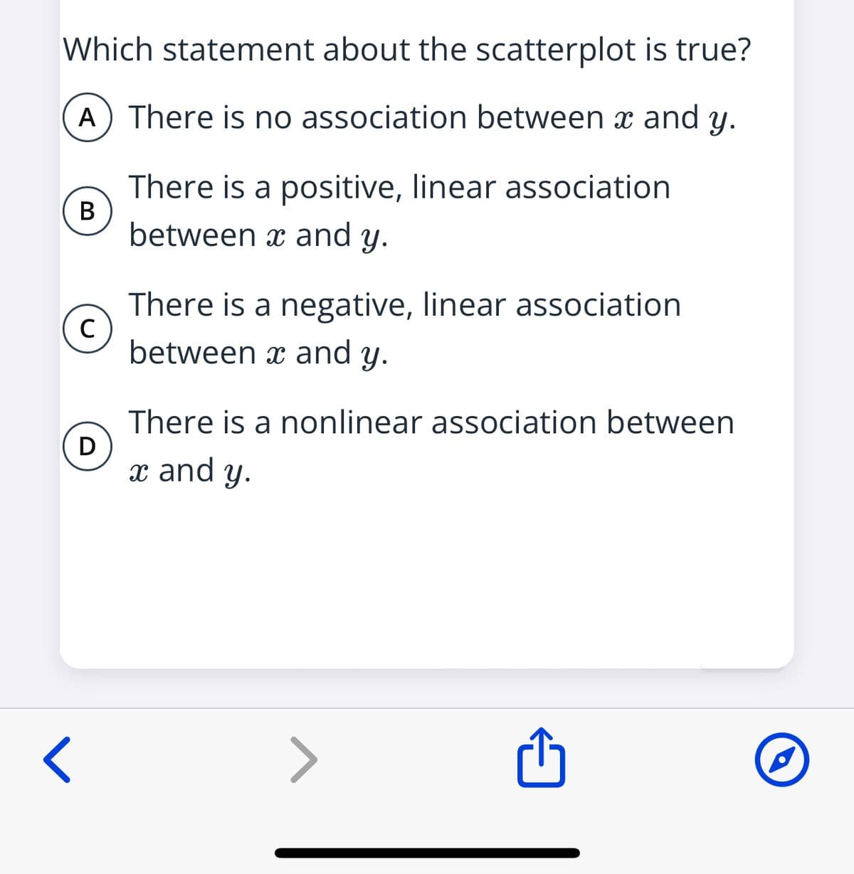 Which statement about the scatterplot is true?
A) There is no association between x and y.
There is a positive, linear association
В
between x and y.
There is a negative, linear association
between x and y.
There is a nonlinear association between
x and y.
