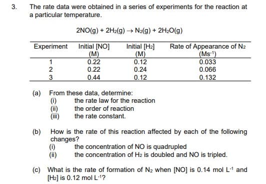 3.
The rate data were obtained in a series of experiments for the reaction at
a particular temperature.
2NO(g) + 2H2(g) → N2(g) + 2H2O(g)
Experiment
Initial [NO]
(M)
0.22
0.22
Initial (H2]
(M)
0.12
0.24
Rate of Appearance of N2
(Ms1)
0.033
1
2
0.066
3
0.44
0.12
0.132
(a) From these data, determine:
(i)
(ii)
(iii)
the rate law for the reaction
the order of reaction
the rate constant.
(b) How is the rate of this reaction affected by each of the following
changes?
(i)
(i)
the concentration of NO is quadrupled
the concentration of H2 is doubled and NO is tripled.
(c) What is the rate of formation of N2 when [NO] is 0.14 mol L-1 and
[H2] is 0.12 mol L1?
