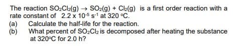 The reaction SO2Cl2(g) → SO2(g) + Cl(g) is a first order reaction with a
rate constant of 2.2 x 105 s1 at 320 °C.
(a)
(b)
Calculate the half-life for the reaction.
What percent of SO2CI2 is decomposed after heating the substance
at 320°C for 2.0 h?
