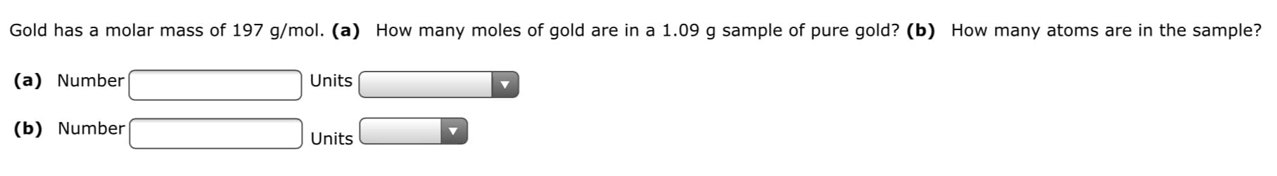 Gold has a molar mass of 197 g/mol. (a) How many moles of gold are in a 1.09 g sample of pure gold? (b) How many atoms are in the sample?
(a) Number
Units
(b) Number
Units
