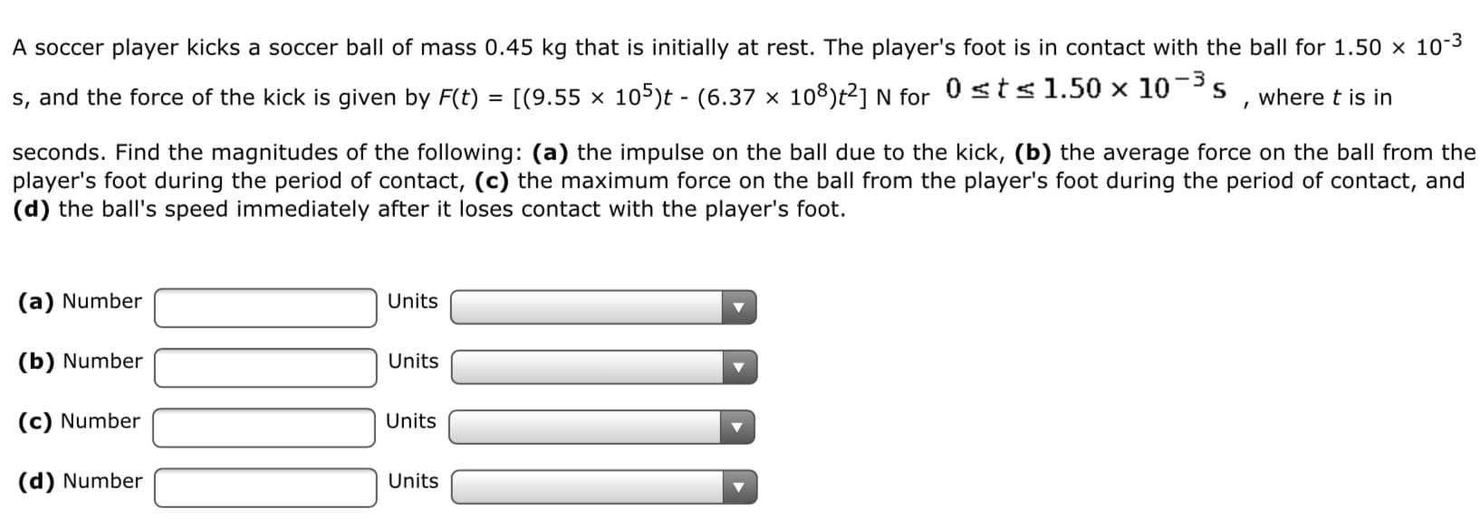 A soccer player kicks a soccer ball of mass 0.45 kg that is initially at rest. The player's foot is in contact with the ball for 1.50 × 10-3
s, and the force of the kick is given by F(t) = [(9.55 × 105)t - (6.37 x 108)t²1 N for 0 sts1.50 × 10-3s
where t is in
seconds. Find the magnitudes of the following: (a) the impulse on the ball due to the kick, (b) the average force on the ball from the
player's foot during the period of contact, (c) the maximum force on the ball from the player's foot during the period of contact, and
(d) the ball's speed immediately after it loses contact with the player's foot.
(a) Number
Units
(b) Number
Units
(c) Number
Units
(d) Number
Units
