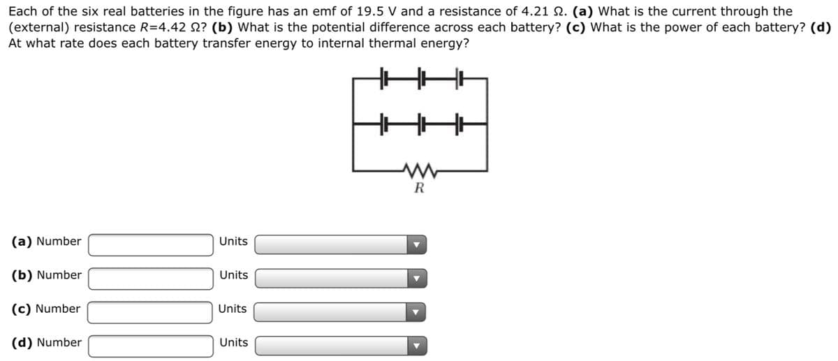 Each of the six real batteries in the figure has an emf of 19.5 V and a resistance of 4.21 N. (a) What is the current through the
(external) resistance R=4.42 N? (b) What is the potential difference across each battery? (c) What is the power of each battery? (d)
At what rate does each battery transfer energy to internal thermal energy?
R
(a) Number
Units
(b) Number
Units
(c) Number
Units
(d) Number
Units
