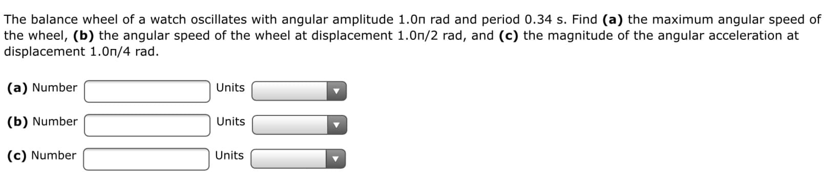 The balance wheel of a watch oscillates with angular amplitude 1.0n rad and period 0.34 s. Find (a) the maximum angular speed of
the wheel, (b) the angular speed of the wheel at displacement 1.0n/2 rad, and (c) the magnitude of the angular acceleration at
displacement 1.0n/4 rad.
(a) Number
Units
(b) Number
Units
(c) Number
Units
