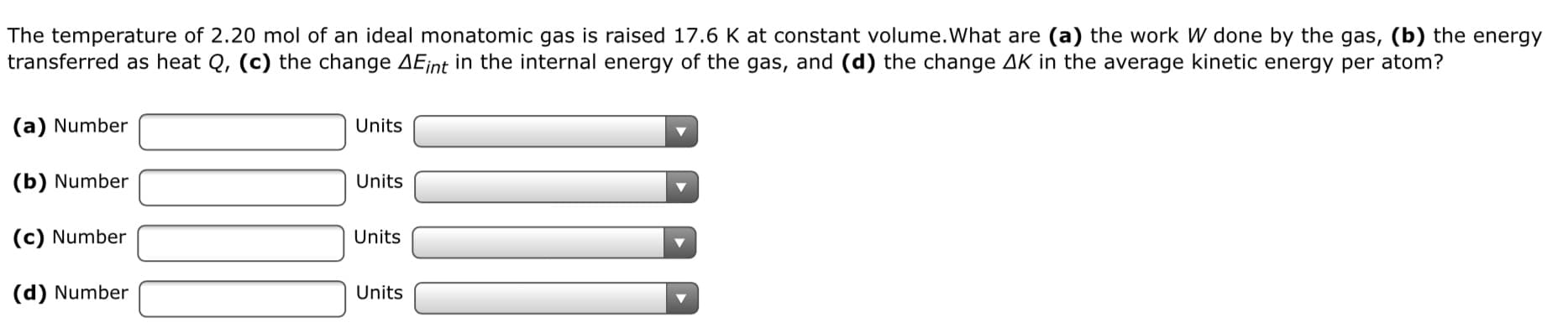 The temperature of 2.20 mol of an ideal monatomic gas is raised 17.6 K at constant volume.What are (a) the work W done by the gas, (b) the energy
transferred as heat Q, (c) the change AEint in the internal energy of the gas, and (d) the change AK in the average kinetic energy per atom?
(a) Number
Units
(b) Number
Units
(c) Number
Units
(d) Number
Units
