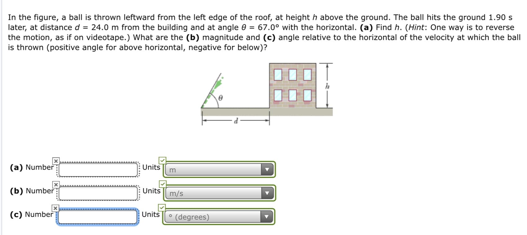 In the figure, a ball is thrown leftward from the left edge of the roof, at height h above the ground. The ball hits the ground 1.90 s
later, at distance d = 24.0 m from the building and at angle 0 = 67.0° with the horizontal. (a) Find h. (Hint: One way is to reverse
the motion, as if on videotape.) What are the (b) magnitude and (c) angle relative to the horizontal of the velocity at which the ball
is thrown (positive angle for above horizontal, negative for below)?
Units
(a) Number
Units
(b) Number
m/s
(c) Number
Units
° (degrees)
