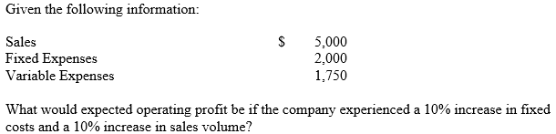 Given the following information:
Sales
Fixed Expenses
Variable Expenses
5,000
2,000
1,750
What would expected operating profit be if the company experienced a 10% increase in fixed
costs and a 10% increase in sales volume?
