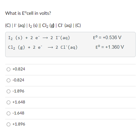 What is Eºcell in volts?
(C) || (aq) | 12 (s) || Cl₂ (g) | CI (aq) | (C)
I₂ (s) + 2 e² → 2 I¯ (aq)
Cl₂ (g) + 2 e → 2 C1 (aq)
O +0.824
O -0.824
O -1.896
O +1.648
O -1.648
O +1.896
Eº = +0.536 V
Eº = +1.360 V