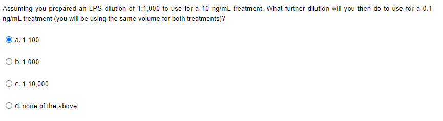 Assuming you prepared an LPS dilution of 1:1,000 to use for a 10 ng/mL treatment. What further dilution will you then do to use for a 0.1
ng/mL treatment (you will be using the same volume for both treatments)?
а. 1:100
O b. 1,000
O. 1:10,000
O d. none of the above
