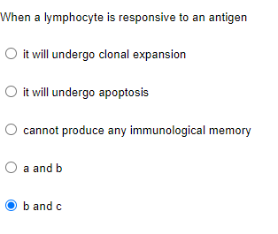 When a lymphocyte is responsive to an antigen
O it will undergo clonal expansion
O it will undergo apoptosis
cannot produce any immunological memory
a and b
b and c
