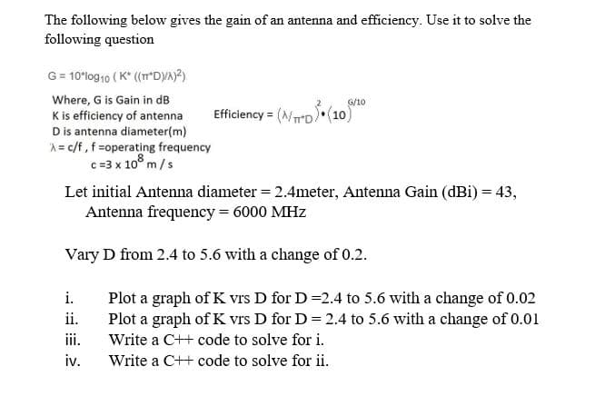The following below gives the gain of an antenna and efficiency. Use it to solve the
following question
G= 10*log10 ( K* (m'DYA?)
Where, G is Gain in dB
G/10
Efficiency = (NrD (10)
Kis efficiency of antenna
D is antenna diameter(m)
A= c/f, f =operating frequency
c=3 x 10° m/s
Let initial Antenna diameter = 2.4meter, Antenna Gain (dBi) = 43,
Antenna frequency = 6000 MHz
Vary D from 2.4 to 5.6 with a change of 0.2.
i.
Plot a graph of K vrs D for D =2.4 to 5.6 with a change of 0.02
Plot a graph of K vrs D for D = 2.4 to 5.6 with a change of 0.01
ii.
ii.
Write a C++ code to solve for i.
iv.
Write a C++ code to solve for ii.
