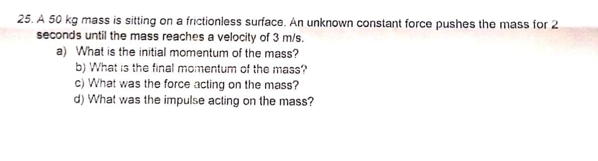 25. A 50 kg mass is sitting on a frictioniess surface. An unknown constant force pushes the mass for 2
seconds until the mass reaches a velocity of 3 m/s.
a) What is the initial momentum of the mass?
b) What is the final momentum of the mass?
c) What was the force acting on the mass?
d) What was the impulse acting on the mass?
