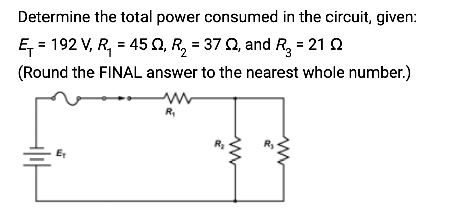 Determine the total power consumed in the circuit, given:
Ę₁= 192 V, R₁ = 45 №, R₂ = 37 №, and R3 = 21 2
2
(Round the FINAL answer to the nearest whole number.)
Ex
R₁
R₂
ww