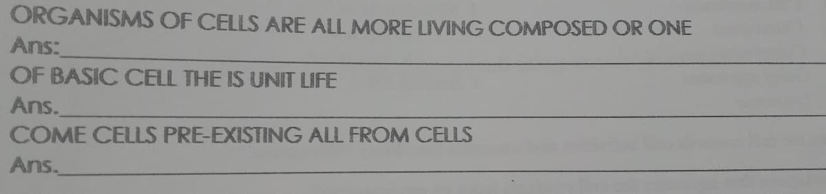 ORGANISMS OF CELLS ARE ALL MORE LIVING COMPOSED OR ONE
Ans:
OF BASIC CELL THE IS UNIT LIFE
Ans.
COME CELLS PRE-EXISTING ALL FROM CELLS
Ans.
