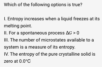 Which of the following options is true?
1. Entropy increases when a liquid freezes at its
melting point.
II. For a spontaneous process AG > 0
III. The number of microstates available to a
system is a measure of its entropy.
IV. The entropy of the pure crystalline solid is
zero at 0.0°C