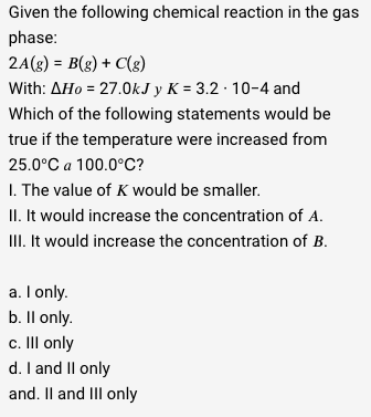 Given the following chemical reaction in the gas
phase:
2A(g) = B(g) + C(g)
With: AHo = 27.0kJ y K = 3.2 - 10-4 and
Which of the following statements would be
true if the temperature were increased from
25.0°C a 100.0°C?
1. The value of K would be smaller.
II. It would increase the concentration of A.
III. It would increase the concentration of B.
a. I only.
b. Il only.
c. III only
d. I and II only
and. II and III only