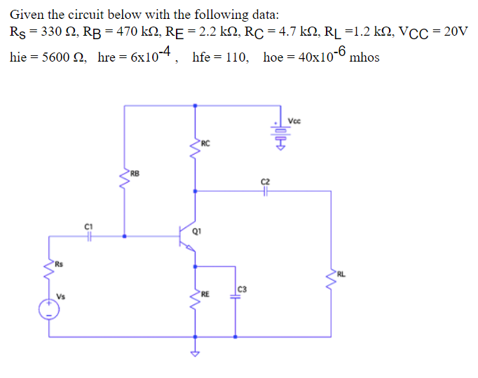 Given the circuit below with the following data:
Rs = 330 , RB = 470 kn, RE = 2.2 kN, RC = 4.7 kN, R₁ =1.2 kN, VCC = 20V
hie = 5600 92, hre = 6x10-4,
hfe = 110, hoe = 40x10-6 mhos
Vcc
RC
RB
Rs
Vs
5+
W
RE
C3
8+
'RL