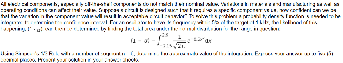 All electrical components, especially off-the-shelf components do not match their nominal value. Variations in materials and manufacturing as well as
operating conditions can affect their value. Suppose a circuit is designed such that it requires a specific component value, how confident can we be
that the variation in the component value will result in acceptable circuit behavior? To solve this problem a probability density function is needed to be
integrated to determine the confidence interval. For an oscillator to have its frequency within 5% of the target of 1 kHz, the likelihood of this
happening, (1 - a), can then be determined by finding the total area under the normal distribution for the range in question:
2.9 1
(1 α) =
-
S²
e-0.5x²
dx
-2.15√2π
Using Simpson's 1/3 Rule with a number of segment n = 6, determine the approximate value of the integration. Express your answer up to five (5)
decimal places. Present your solution in your answer sheets.