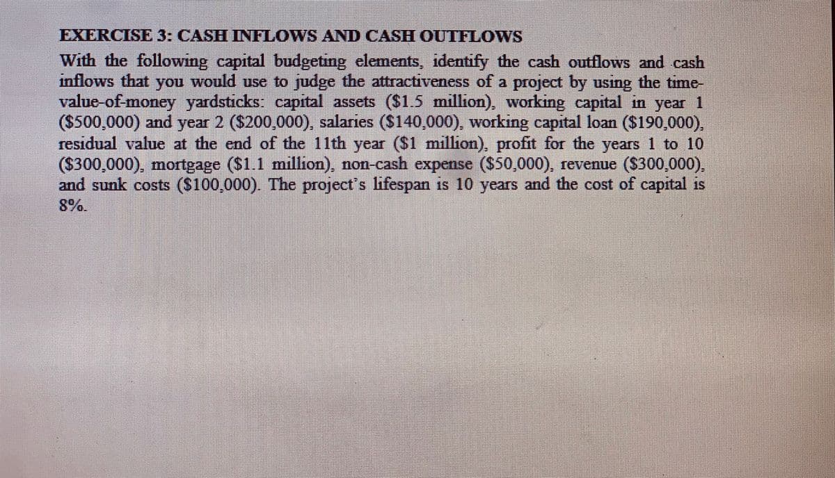 EXERCISE 3: CASH INFLOWS AND CASH OUTFLOWS
With the following capital budgetng elements, identify the cash outflows and cash
inflows that you would use to judge the attractiveness of a project by using the time-
value-of money yardstıcks capital assets ($1.5 million), working capital in year 1
($500,000) and year 2 ($200,000), salaries ($140,000), working capital loan ($190,000).
residual value at the end of the 11th year ($1 million), profit for the years 1 to 10
($300,000), mortgage ($1.1 million), non-cash expense ($50,000), revenue ($300,000),
and sunk costs ($100,000). The project's lifespan is 10 years and the cost of capital is
8%.
