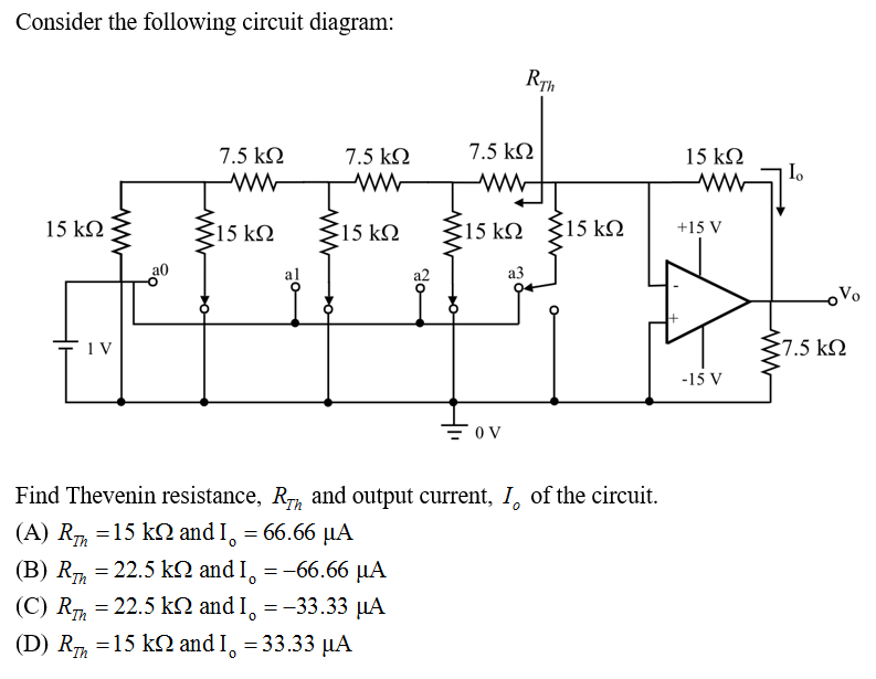 Consider the following circuit diagram:
15 ΚΩ
1V
ww
7.5 ΚΩ
Μ www
15 ΚΩ
al
(Β) Rm = 22.5 kΩ and I
Ό
O
7.5 ΚΩ
Μ
15 ΚΩ
= -66.66 με
(C) Rm = 22.5 kΩ and I
0
(D) Rm =15 kΩ and I = 33.33 MA
= -33.33 με
θα
7.5 ΚΩ
www.
RTh
Σ15kΩ {15
= OV
Find Thevenin resistance, Ry, and output current, I of the circuit.
(A) Rm =15 kΩ and I = 66.66 MA
| με
Ο
23
Σ15
:15 ΚΩ
15 ΚΩ
Μ w
+15 V
-15 V
37.5 ΚΩ