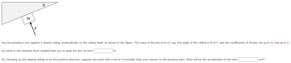 m
F
0
You are pressing a box against a sloped ceiling, perpendicular to the ceiling itself, as shown in the figure. The mass of the box is m=3.3 kg, the angle of the ceiling is 0=37°, and the coefficients of friction are μs-0.31 and μk=0.2.
(a) What is the minimum force needed from you to keep the box at rest?
N
(b) Choosing up the sloping ceiling to be the positive direction, suppose you push with a force 4 N smaller than your answer to the previous part. What will be the acceleration of the box?
m/s²