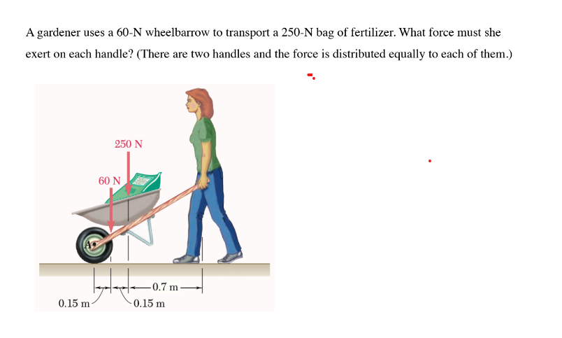 A gardener uses a 60-N wheelbarrow to transport a 250-N bag of fertilizer. What force must she
exert on each handle? (There are two handles and the force is distributed equally to each of them.)
0.15 m
250 N
60 N
-0.7 m-
-0.15 m