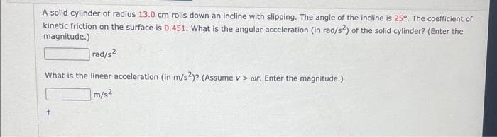 A solid cylinder of radius 13.0 cm rolls down an incline with slipping. The angle of the incline is 25°. The coefficient of
kinetic friction on the surface is 0.451. What is the angular acceleration (in rad/s2) of the solid cylinder? (Enter the
magnitude.)
rad/s²
What is the linear acceleration (in m/s2)? (Assume v> ar. Enter the magnitude.)
m/s²