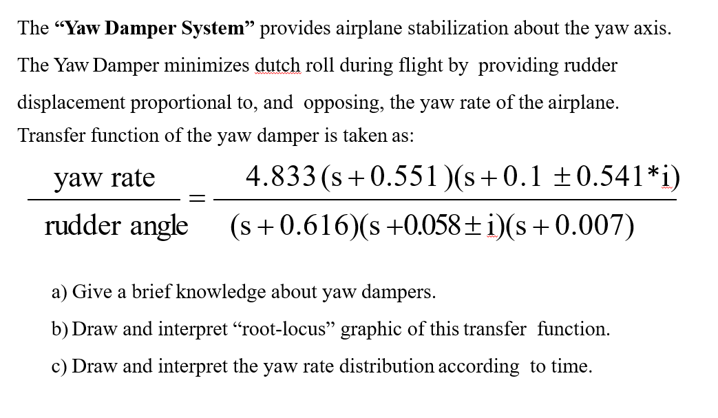 The "Yaw Damper System" provides airplane stabilization about the yaw axis.
The Yaw Damper minimizes dutch roll during flight by providing rudder
displacement proportional to, and opposing, the yaw rate of the airplane.
Transfer function of the yaw damper is taken as:
4.833
yaw rate
rudder angle
(s+0.551)(s+0.1 ±0.541*i)
(s+0.616)(s +0.058+ i)(s+0.007)
a) Give a brief knowledge about yaw dampers.
b) Draw and interpret "root-locus" graphic of this transfer function.
c) Draw and interpret the yaw rate distribution according to time.